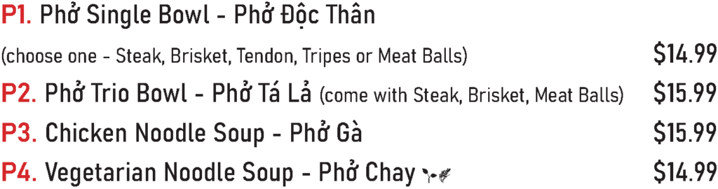 P1. Phở Single Bowl - Phở Độc Thân (choose one - Steak, Brisket, Tendon, Tripes or Meat Balls) - $14.99
P2. Phở Trio Bowl - Phở Tá Lả (come with Steak, Brisket, Meat Balls) - $15.99
P3. Chicken Noodle Soup - Phở Gà - $15.99
P4. Vegetarian Noodle Soup - Phở Chay - $14.99