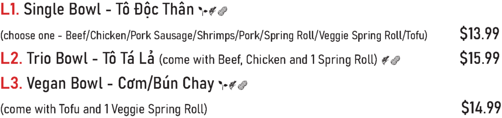 L1. Single Bowl - Tô Độc Thân (choose one - Beef/Chicken/Pork Sausage/Shrimps/Pork/Spring Roll/Veggie Spring Roll/Tofu) - $13.99
L2. Trio Bowl - Tô Tá Lả (come with Beef, Chicken and 1 Spring Roll) - $15.99
L3. Vegan Bowl - Cơm/Bún Chay (come with Tofu and 1 Veggie Spring Roll) - $14.99