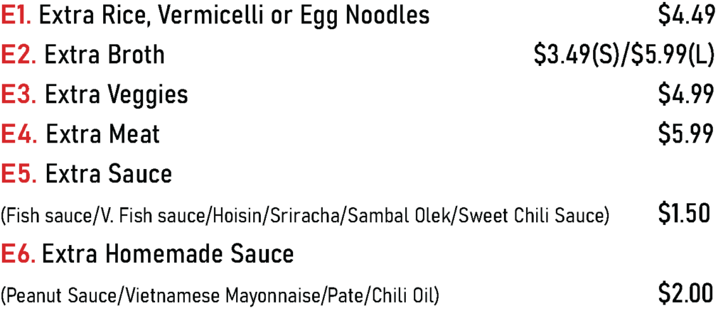 E1. Extra Rice, Vermicelli or Egg Noodles - $4.49
E2. Extra Broth - $3.49(S)/$5.99(L)
E3. Extra Veggies - $4.99
E4. Extra Meat - $5.99
E5. Extra Sauce
(Fish sauce/V. Fish sauce/Hoisin/Sriracha/Sambal Olek/Sweet Chili Sauce) - $1.50
E6. Extra Homemade Sauce
(Peanut Sauce/Vietnamese Mayonnaise/Pate/Chili Oil) - $2.00