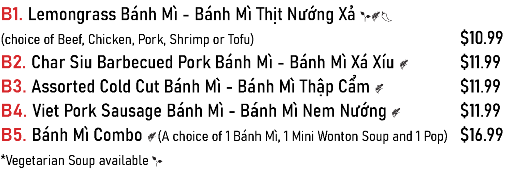 B1. Lemongrass Bánh Mì - Bánh Mì Thịt Nướng Xả (choice of Beef, Chicken, Pork, Shrimp or Tofu) - $10.99
B2. Char Siu Barbecued Pork Bánh Mì - Bánh Mì Xá Xíu - $11.99
B3. Assorted Cold Cut Bánh Mì - Bánh Mì Thập Cẩm - $11.99
B4. Viet Pork Sausage Bánh Mì - Bánh Mì Nem Nướng - $11.99
B5. Bánh Mì Combo - (A choice of 1 Bánh Mì, 1 Mini Wonton Soup and 1 Pop) - $16.99 *Vegetarian Soup available for the Bánh Mì combo.